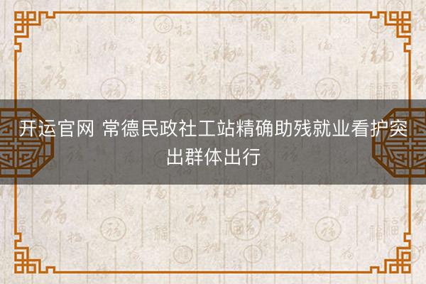 开运官网 常德民政社工站精确助残就业看护突出群体出行