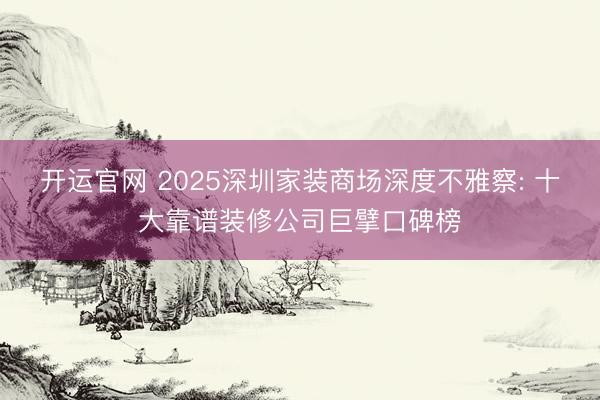 开运官网 2025深圳家装商场深度不雅察: 十大靠谱装修公司巨擘口碑榜