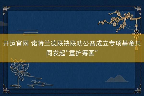 开运官网 诺特兰德联袂联劝公益成立专项基金共同发起“童护筹画”