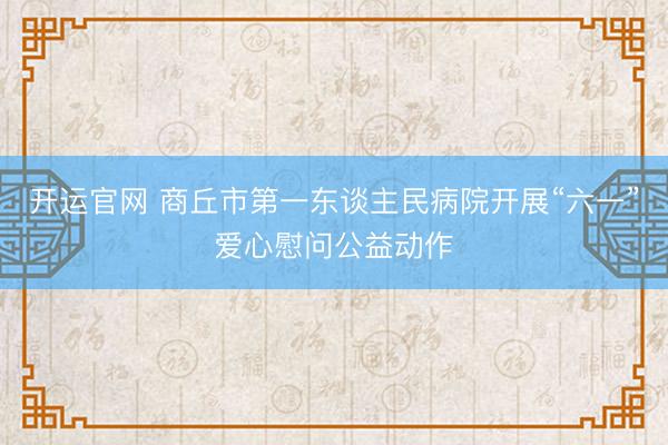开运官网 商丘市第一东谈主民病院开展“六一”爱心慰问公益动作