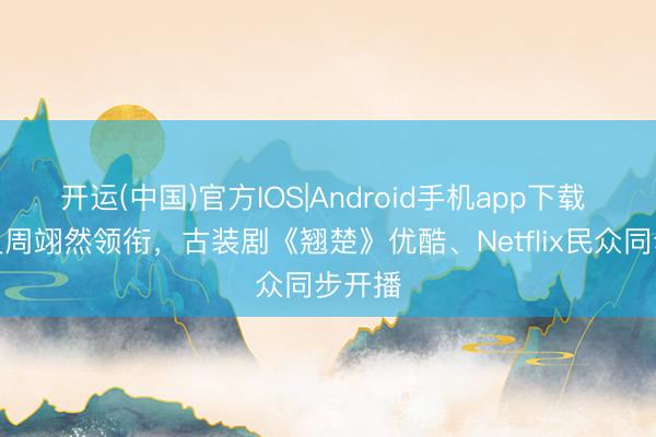 开运(中国)官方IOS|Android手机app下载 陈都灵周翊然领衔,古装剧《翘楚》优酷、Netflix民众同步开播