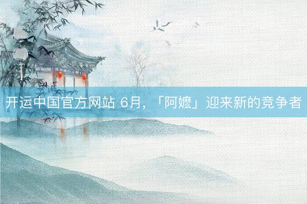 开运中国官方网站 6月, 「阿嬷」迎来新的竞争者