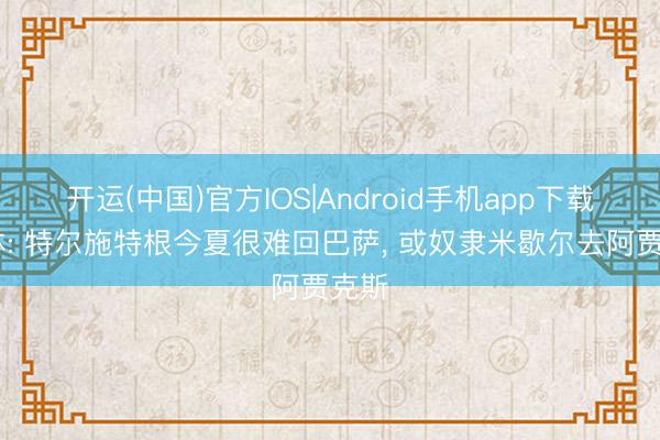 开运(中国)官方IOS|Android手机app下载 每体: 特尔施特根今夏很难回巴萨， 或奴隶米歇尔去阿贾克斯