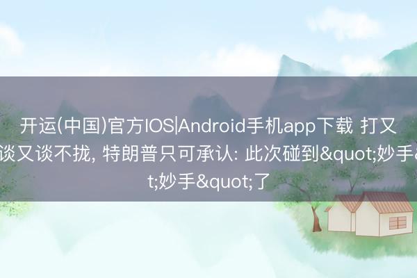 开运(中国)官方IOS|Android手机app下载 打又打不赢， 谈又谈不拢， 特朗普只可承认: 此次碰到"妙手"了