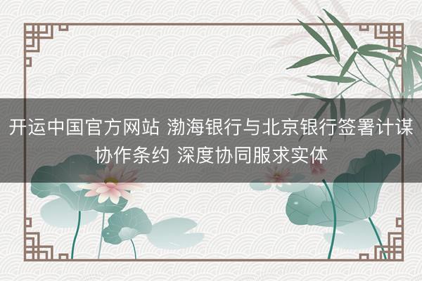 开运中国官方网站 渤海银行与北京银行签署计谋协作条约 深度协同服求实体