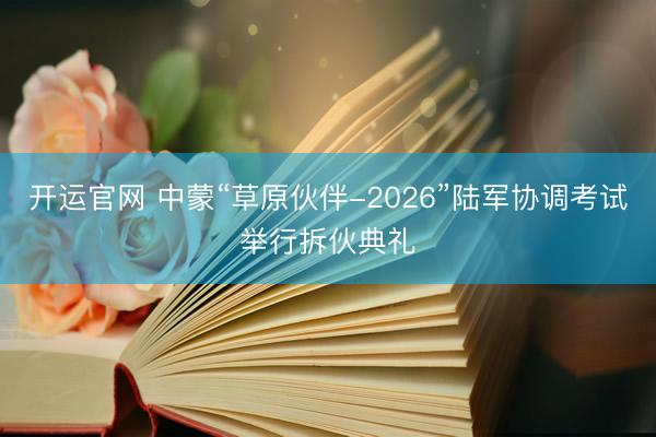 开运官网 中蒙“草原伙伴-2026”陆军协调考试举行拆伙典礼