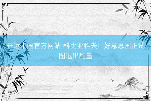 开运中国官方网站 科比亚科夫：好意思国正试图退出酌量