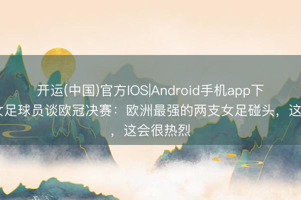 开运(中国)官方IOS|Android手机app下载 巴萨女足球员谈欧冠决赛：欧洲最强的两支女足碰头，这会很热烈