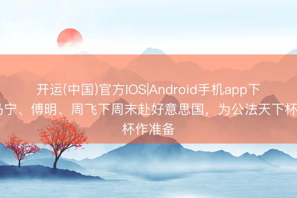 开运(中国)官方IOS|Android手机app下载 :马宁、傅明、周飞下周末赴好意思国,为公法天下杯作准备