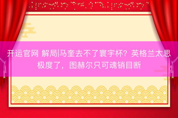 开运官网 解局|马奎去不了寰宇杯？英格兰太思极度了，图赫尔只可魂销目断