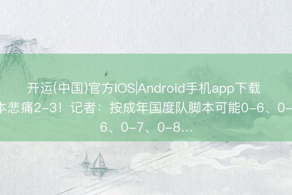 开运(中国)官方IOS|Android手机app下载 U17战日本悲痛2-3！记者：按成年国度队脚本可能0-6、0-7、0-8…