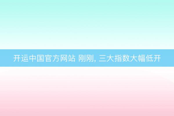 开运中国官方网站 刚刚， 三大指数大幅低开
