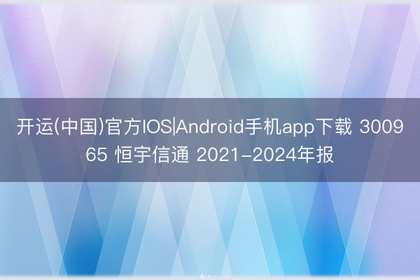 开运(中国)官方IOS|Android手机app下载 300965 恒宇信通 2021-2024年报