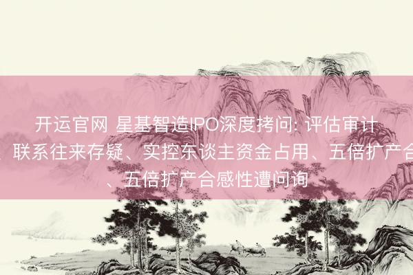开运官网 星基智造IPO深度拷问: 评估审计值悬殊近亿、联系往来存疑、实控东谈主资金占用、五倍扩产合感性遭问询