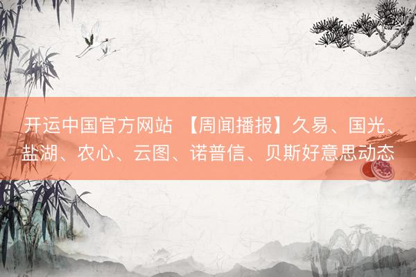开运中国官方网站 【周闻播报】久易、国光、盐湖、农心、云图、诺普信、贝斯好意思动态