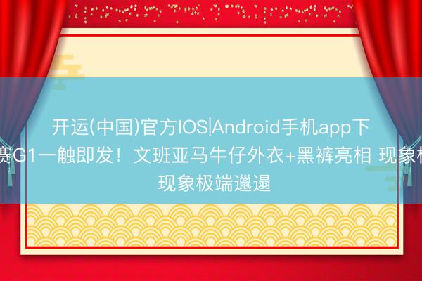 开运(中国)官方IOS|Android手机app下载 总决赛G1一触即发！文班亚马牛仔外衣+黑裤亮相 现象极端邋遢