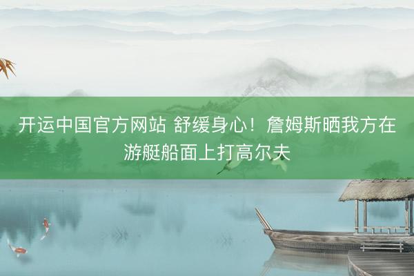 开运中国官方网站 舒缓身心!詹姆斯晒我方在游艇船面上打高尔夫