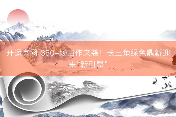 开运官网 350+场当作来袭！长三角绿色鼎新迎来“新引擎”