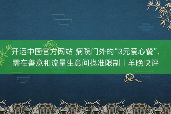 开运中国官方网站 病院门外的“3元爱心餐”，需在善意和流量生意间找准限制丨羊晚快评