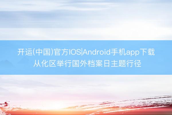 开运(中国)官方IOS|Android手机app下载 从化区举行国外档案日主题行径