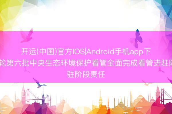 开运(中国)官方IOS|Android手机app下载 第三轮第六批中央生态环境保护看管全面完成看管进驻阶段责任