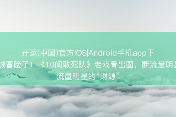 开运(中国)官方IOS|Android手机app下载 陈念念诚冒险了！《10间敢死队》老戏骨出圈，断流量明星的“财源”