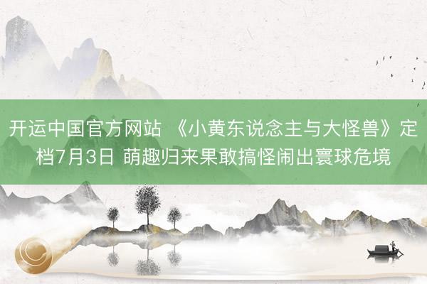 开运中国官方网站 《小黄东说念主与大怪兽》定档7月3日 萌趣归来果敢搞怪闹出寰球危境
