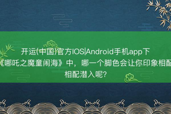 开运(中国)官方IOS|Android手机app下载 电影《哪吒之魔童闹海》中，哪一个脚色会让你印象相配潜入呢？