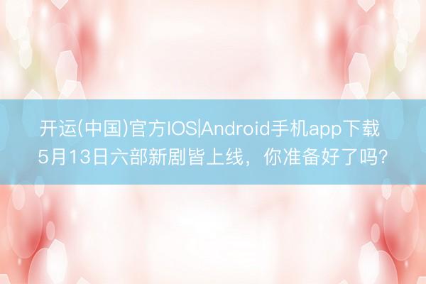 开运(中国)官方IOS|Android手机app下载 5月13日六部新剧皆上线，你准备好了吗？