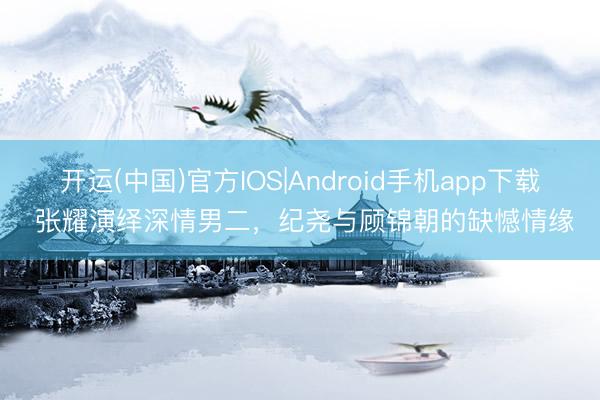 开运(中国)官方IOS|Android手机app下载 张耀演绎深情男二，纪尧与顾锦朝的缺憾情缘