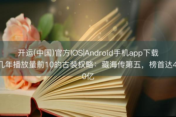 开运(中国)官方IOS|Android手机app下载 近几年播放量前10的古装权略：藏海传第五，榜首达40亿