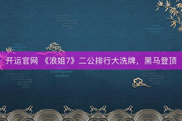 开运官网 《浪姐7》二公排行大洗牌，黑马登顶