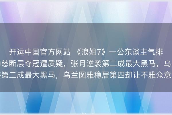 开运中国官方网站 《浪姐7》一公东谈主气排行激勉全网热议，曾沛慈断层夺冠遭质疑，张月逆袭第二成最大黑马，乌兰图雅稳居第四却让不雅众意难平