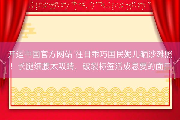 开运中国官方网站 往日乖巧国民妮儿晒沙滩照！长腿细腰太吸睛，破裂标签活成思要的面目