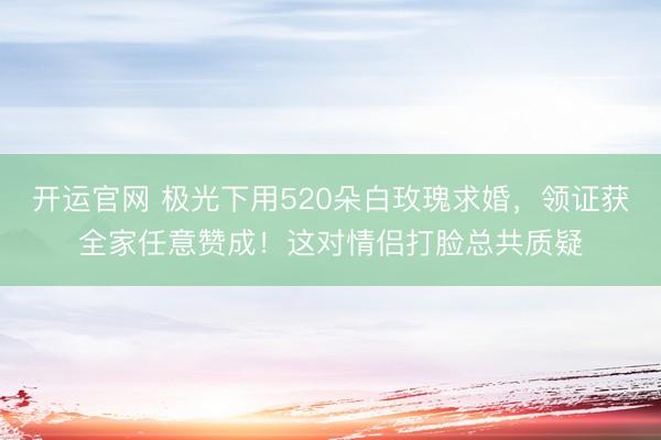 开运官网 极光下用520朵白玫瑰求婚，领证获全家任意赞成！这对情侣打脸总共质疑