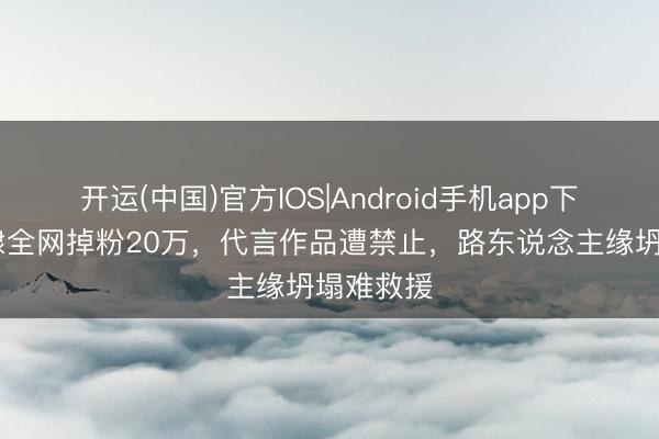 开运(中国)官方IOS|Android手机app下载 王鹤棣全网掉粉20万，代言作品遭禁止，路东说念主缘坍塌难救援