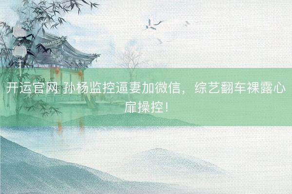 开运官网 孙杨监控逼妻加微信，综艺翻车裸露心扉操控！