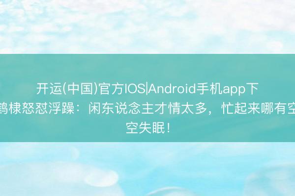开运(中国)官方IOS|Android手机app下载 王鹤棣怒怼浮躁：闲东说念主才情太多，忙起来哪有空失眠！