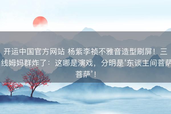 开运中国官方网站 杨紫李祯不雅音造型刷屏！三四线姆妈群炸了：这哪是演戏，分明是‘东谈主间菩萨’！