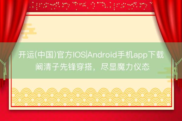 开运(中国)官方IOS|Android手机app下载 阚清子先锋穿搭，尽显魔力仪态