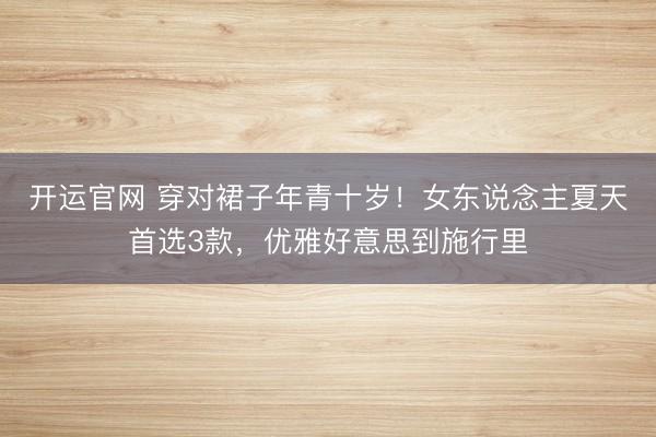 开运官网 穿对裙子年青十岁！女东说念主夏天首选3款，优雅好意思到施行里