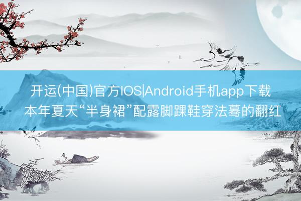 开运(中国)官方IOS|Android手机app下载 本年夏天“半身裙”配露脚踝鞋穿法蓦的翻红