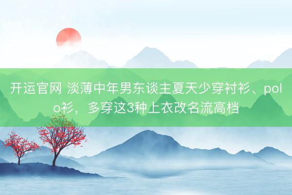 开运官网 淡薄中年男东谈主夏天少穿衬衫、polo衫，多穿这3种上衣改名流高档