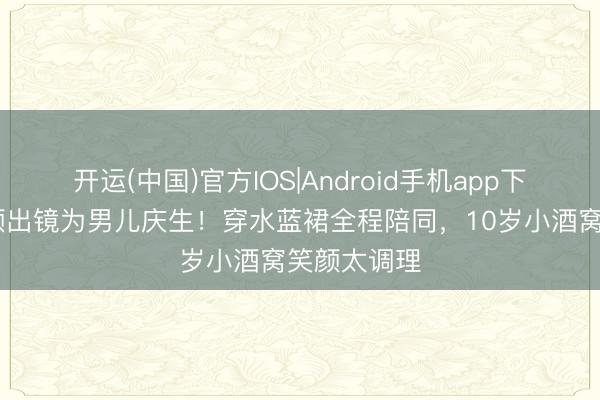 开运(中国)官方IOS|Android手机app下载 董璇素颜出镜为男儿庆生！穿水蓝裙全程陪同，10岁小酒窝笑颜太调理