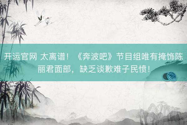 开运官网 太离谱！《奔波吧》节目组唯有掩饰陈丽君面部，缺乏谈歉难子民愤！