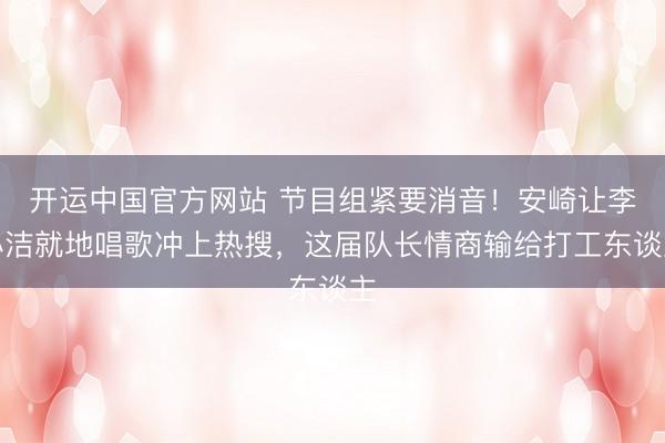 开运中国官方网站 节目组紧要消音！安崎让李心洁就地唱歌冲上热搜，这届队长情商输给打工东谈主