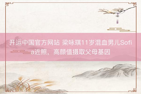 开运中国官方网站 梁咏琪11岁混血男儿Sofia近照，高颜值摄取父母基因