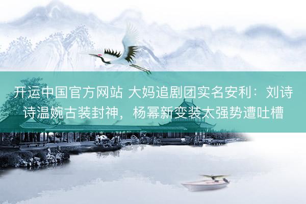 开运中国官方网站 大妈追剧团实名安利：刘诗诗温婉古装封神，杨幂新变装太强势遭吐槽