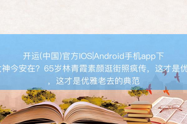 开运(中国)官方IOS|Android手机app下载 昔日性感女神今安在？65岁林青霞素颜逛街照疯传，这才是优雅老去的典范