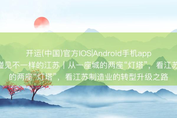 开运(中国)官方IOS|Android手机app下载 开局之年看中国·碰见不一样的江苏｜从一座城的两座“灯塔”，看江苏制造业的转型升级之路